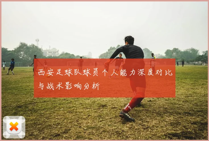 西安足球队球员个人能力深度对比与战术影响分析