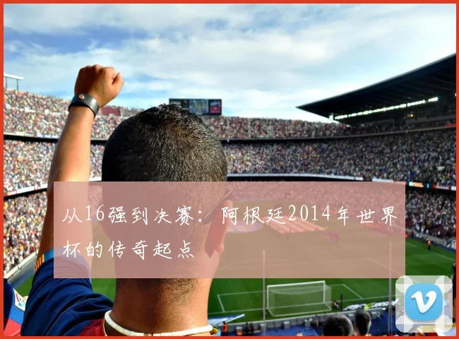 从16强到决赛：阿根廷2014年世界杯的传奇起点