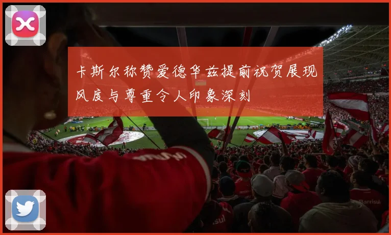 卡斯尔称赞爱德华兹提前祝贺展现风度与尊重令人印象深刻