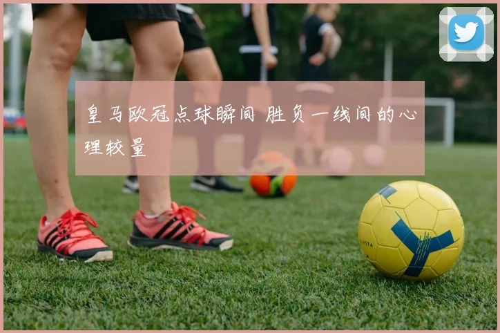 皇马欧冠点球瞬间 胜负一线间的心理较量