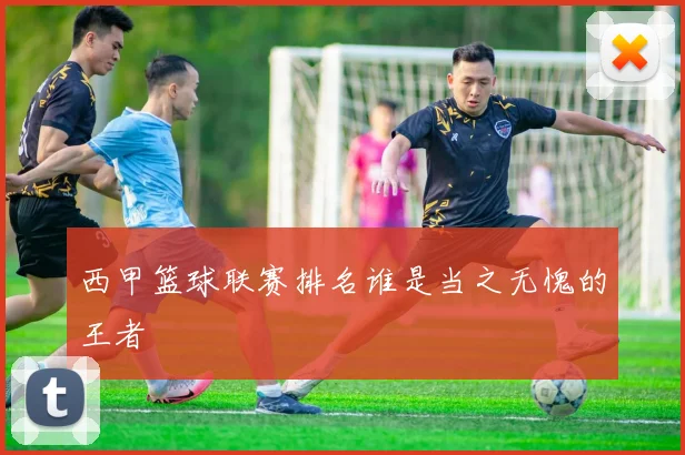 西甲篮球联赛排名谁是当之无愧的王者